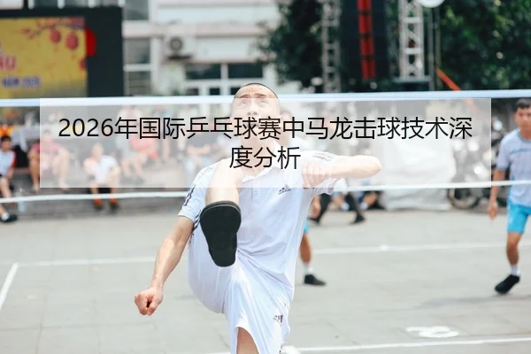 2026年国际乒乓球赛中马龙击球技术深度分析