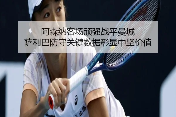 阿森纳客场顽强战平曼城 萨利巴防守关键数据彰显中坚价值