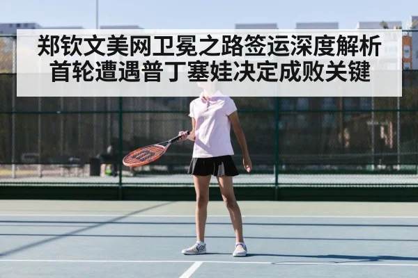 郑钦文美网卫冕之路签运深度解析首轮遭遇普丁塞娃决定成败关键